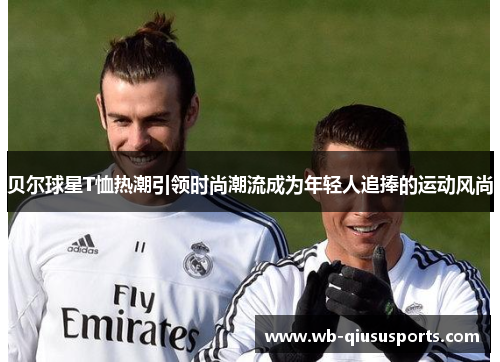 贝尔球星T恤热潮引领时尚潮流成为年轻人追捧的运动风尚