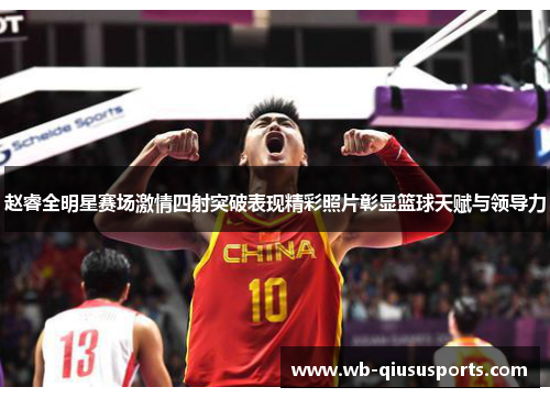 赵睿全明星赛场激情四射突破表现精彩照片彰显篮球天赋与领导力