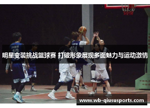 明星变装挑战篮球赛 打破形象展现多面魅力与运动激情